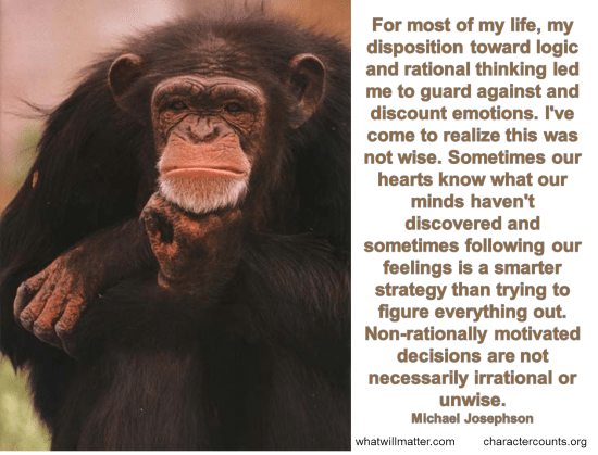 Post image for WORTH SEEING: Poster – For most of my life, my disposition toward logic and rational thinking led me to guard against and discount emotions, my own and others. I believed that feelings obstruct good decision making. I’ve come to realize this was not wise. Sometimes our hearts know what our minds haven’t discovered and sometimes following our feelings is a smarter strategy than trying to figure everything out. Non-rationally motivated decisions are not necessarily irrational or unwise.  — Michael Josephson