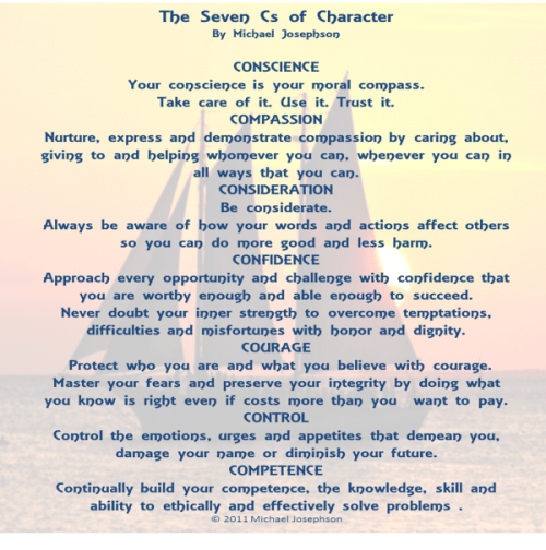 Post image for QUOTE & POSTER: THE 7 Cs OF CHARACTER: People of exceptional character stand out from the crowd because they develop the wisdom and strength to know and do the right thing in the face of pressures and temptations to do otherwise. There are seven core qualities I call the Seven Cs of character: conscience, compassion, consideration, confidence, control, courage, and competency.