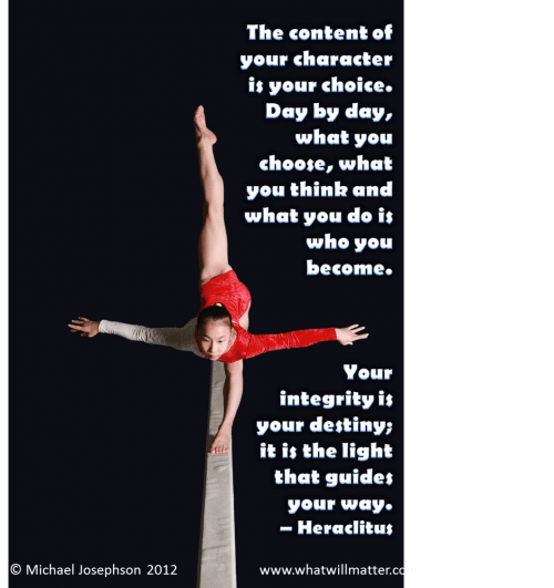 Post image for QUOTE & POSTER: The content of your character is your choice.  Day by day, what you choose, what you think and what you do is who you become. Your integrity is your destiny; it is the light that guides your way. – Heraclitus