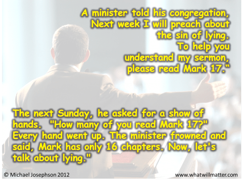 Post image for QUOTE & POSTER: A minister told his congregation, Next week I will preach about the sin of lying. To help you understand my sermon, please read Mark 17.“ The next Sunday, he asked for a show of hands. “How many of you read Mark 17?” Every hand went up. The minister frowned and said, Mark has only 16 chapters. Now, let’s talk about lying.”