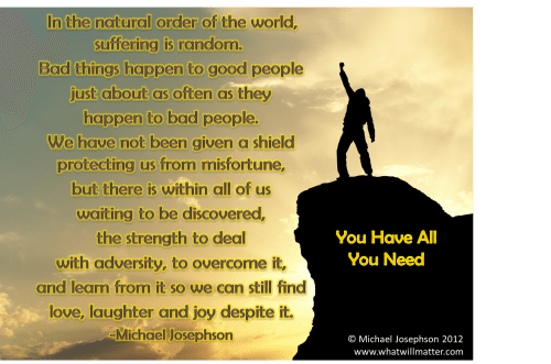 Post image for QUOTE & POSTER: In the natural order of the world, suffering is random. Bad things happen to good people just about as often as they  happen to bad people. We have not been given a shield protecting us from misfortune, but there is within all of us  waiting to be discovered, the strength to deal with adversity, to overcome it, and learn from it so we can still find love, laughter and joy despite it. You Have All You Need -Michael Josephson