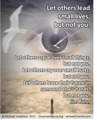 Post image for QUOTE & POSTER: Let others lead small lives, but not you. Let others argue over small things, but not you. Let others cry over small hurts, but not you. Let others leave their future in someone else’s hands, but not you. –Jim Rohn