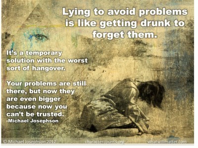 Post image for QUOTE & POSTER: Lying to avoid problems is like getting drunk to forget them.  It’s a temporary solution with the worst sort of hangover. Your problems are still there, but now they are even bigger because now you can’t be trusted. –Michael Josephson