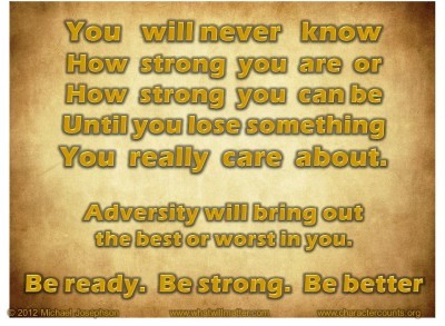 Post image for QUOTE & POSTER: You will never know How strong you are or How strong you can be Until you lose something You really care about. Adversity will bring out the best or worst in you. Be ready. Be strong. Be better.