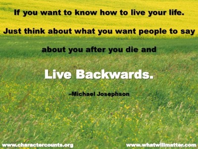 Post image for QUOTE & POSTER: If you want to know how to live your life. Just think about what you want people to say about you after you die and live backwards. –Michael Josephson