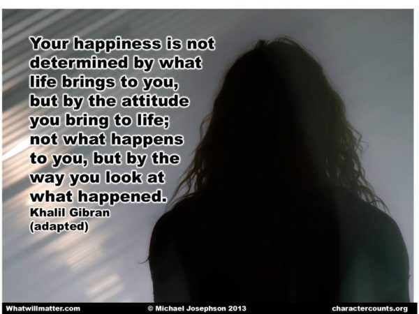 Your happiness is not determined by what life brings to you, but by the attitude you bring to life; not what happens to you, by the way you look at what happened. - Khalil Gibran (adapted)